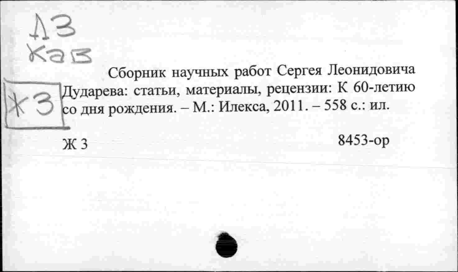 ﻿Сборник научных работ Сергея Леонидовича {ударева: статьи, материалы, рецензии: К 60-летию о дня рождения. - М.: Илекса, 2011. - 558 с.: ил.
ЖЗ
8453-ор